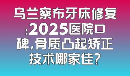 乌兰察布牙床修复：2025医院口碑，骨质凸起矫正技术哪家佳？