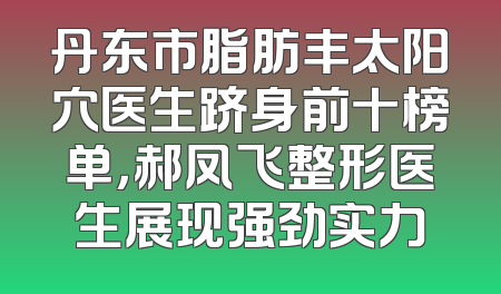 丹东市脂肪丰太阳穴医生跻身前十榜单，郝凤飞整形医生展现强劲实力