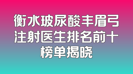 衡水玻尿酸丰眉弓注射医生排名前十榜单揭晓