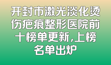 开封市激光淡化烫伤疤痕整形医院前十榜单更新，上榜名单出炉