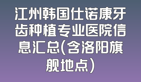 江州韩国仕诺康牙齿种植专业医院信息汇总（含洛阳旗舰地点）