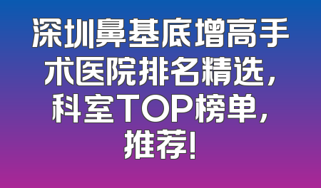 深圳鼻基底增高手术医院排名精选，科室TOP榜单，推荐!