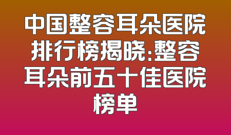 中国整容耳朵医院排行榜揭晓：整容耳朵前五十佳医院榜单