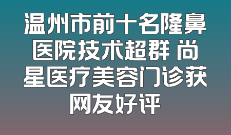 温州市前十名隆鼻医院技术超群 尚星医疗美容门诊获网友好评