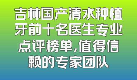 吉林国产清水种植牙前十名医生专业点评榜单，值得信赖的专家团队