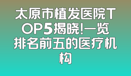 太原市植发医院TOP5揭晓！一览排名前五的医疗机构