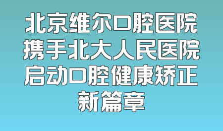 北京维尔口腔医院携手北大人民医院启动口腔健康矫正新篇章