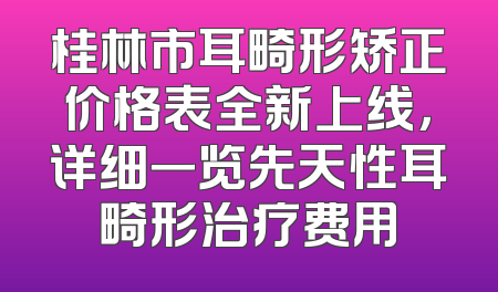 桂林市耳畸形矫正价格表全新上线，详细一览先天性耳畸形治疗费用