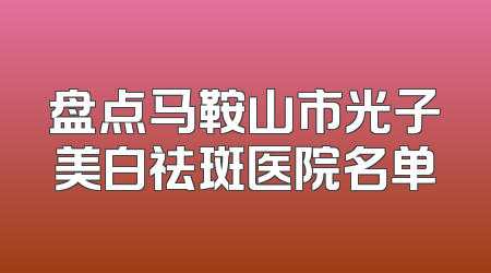 盘点马鞍山市光子美白祛斑医院名单
