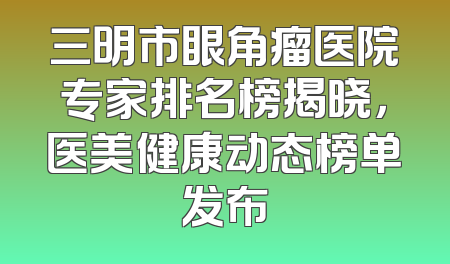 三明市眼角瘤医院专家排名榜揭晓，医美健康动态榜单发布
