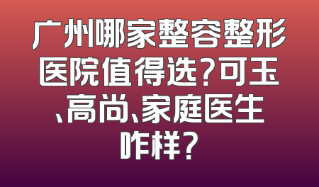 广州哪家整容整形医院值得选？可玉、高尚、家庭医生咋样？