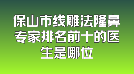 保山市线雕法隆鼻专家排名前十的医生是哪位
