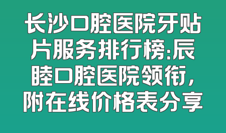 长沙口腔医院牙贴片服务排行榜：辰睦口腔医院领衔，附在线价格表分享
