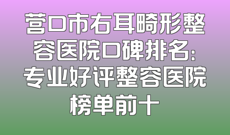 营口市右耳畸形整容医院口碑排名：专业好评整容医院榜单前十
