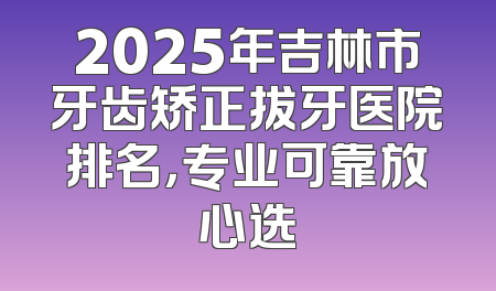 2025年吉林市牙齿矫正拔牙医院排名，专业可靠放心选