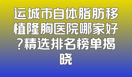 运城市自体脂肪移植隆胸医院哪家好？精选排名榜单揭晓