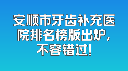安顺市牙齿补充医院排名榜版出炉，不容错过！