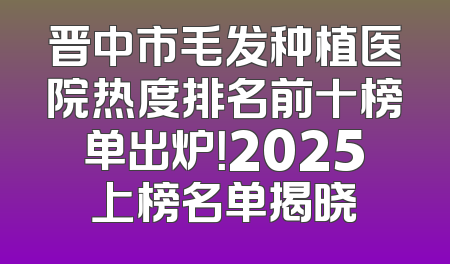 晋中市毛发种植医院热度排名前十榜单出炉！2025上榜名单揭晓