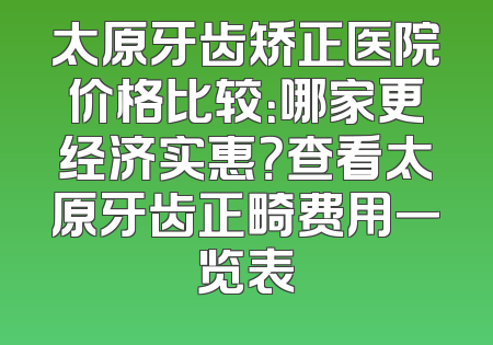 太原牙齿矫正医院价格比较：哪家更经济实惠？查看太原牙齿正畸费用一览表