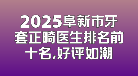 2025阜新市牙套正畸医生排名前十名，好评如潮