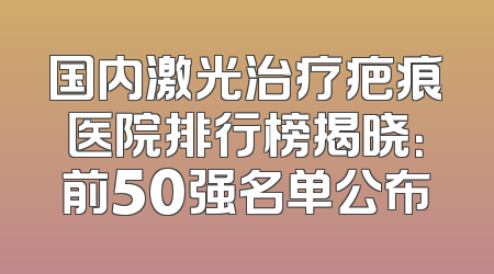 国内激光治疗疤痕医院排行榜揭晓：前50强名单公布