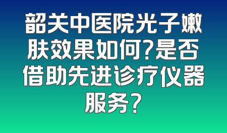 韶关中医院光子嫩肤效果如何？是否借助先进诊疗仪器服务？