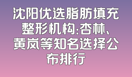 沈阳优选脂肪填充整形机构：杏林、黄岚等知名选择公布排行