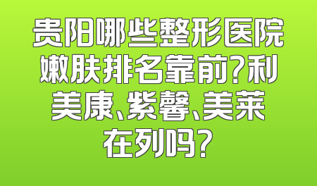 贵阳哪些整形医院嫩肤排名靠前？利美康、紫馨、美莱在列吗？