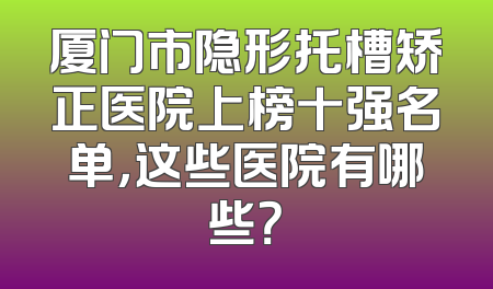 厦门市隐形托槽矫正医院上榜十强名单，这些医院有哪些？