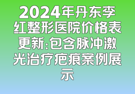 2024年丹东李红整形医院价格表更新：包含脉冲激光治疗疤痕案例展示