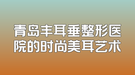 青岛丰耳垂整形医院的时尚美耳艺术