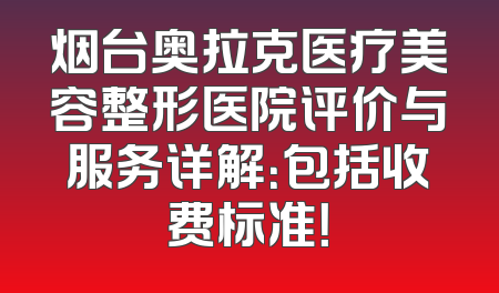 烟台奥拉克医疗美容整形医院评价与服务详解：包括收费标准！