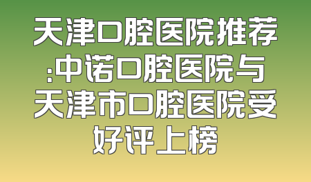 天津口腔医院推荐：中诺口腔医院与天津市口腔医院受好评上榜