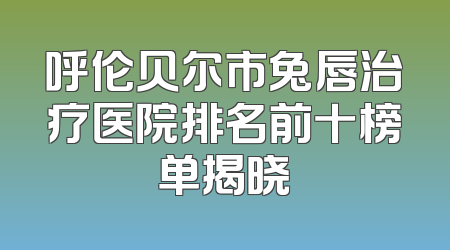 呼伦贝尔市兔唇治疗医院排名前十榜单揭晓
