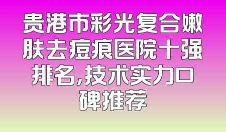 贵港市彩光复合嫩肤去痘痕医院十强排名，技术实力口碑推荐