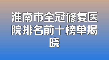 淮南市全冠修复医院排名前十榜单揭晓