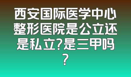 西安国际医学中心整形医院是公立还是私立？是三甲吗？
