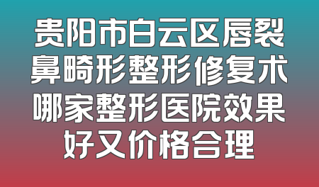 贵阳市白云区唇裂鼻畸形整形修复术哪家整形医院效果好又价格合理