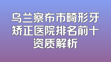 乌兰察布市畸形牙矫正医院排名前十资质解析