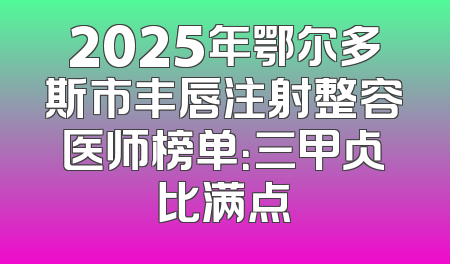 2025年鄂尔多斯市丰唇注射整容医师榜单：三甲占比满点