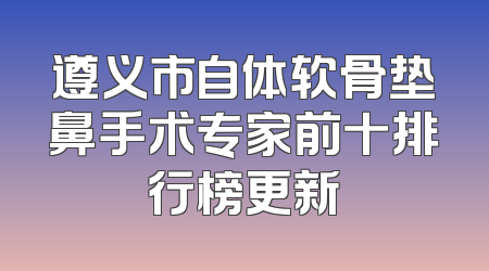 遵义市自体软骨垫鼻手术专家前十排行榜更新