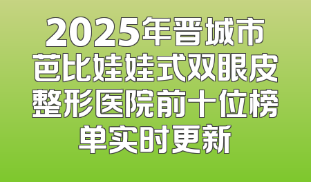 2025年晋城市芭比娃娃式双眼皮整形医院前十位榜单实时更新