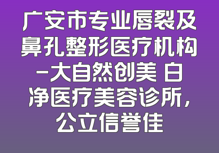 广安市专业唇裂及鼻孔整形医疗机构-大自然创美皛白净医疗美容诊所，公立信誉佳
