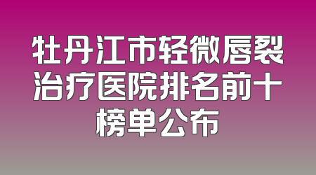 牡丹江市轻微唇裂治疗医院排名前十榜单公布
