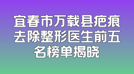 宜春市万载县疤痕去除整形医生前五名榜单揭晓