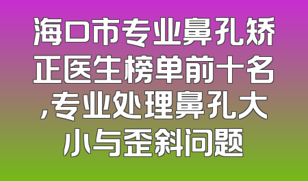 海口市专业鼻孔矫正医生榜单前十名，专业处理鼻孔大小与歪斜问题