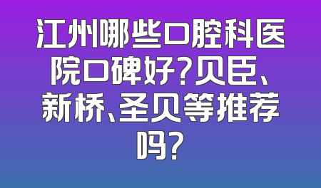 江州哪些口腔科医院口碑好？贝臣、新桥、圣贝等推荐吗？