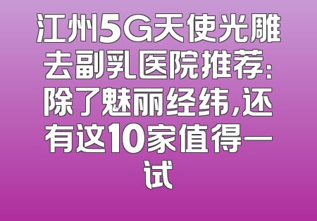 江州5G天使光雕去副乳医院推荐：除了魅丽经纬，还有这10家值得一试