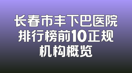 长春市丰下巴医院排行榜前10正规机构概览