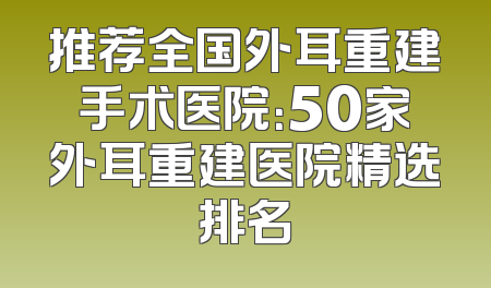 推荐全国外耳重建手术医院：50家外耳重建医院精选排名